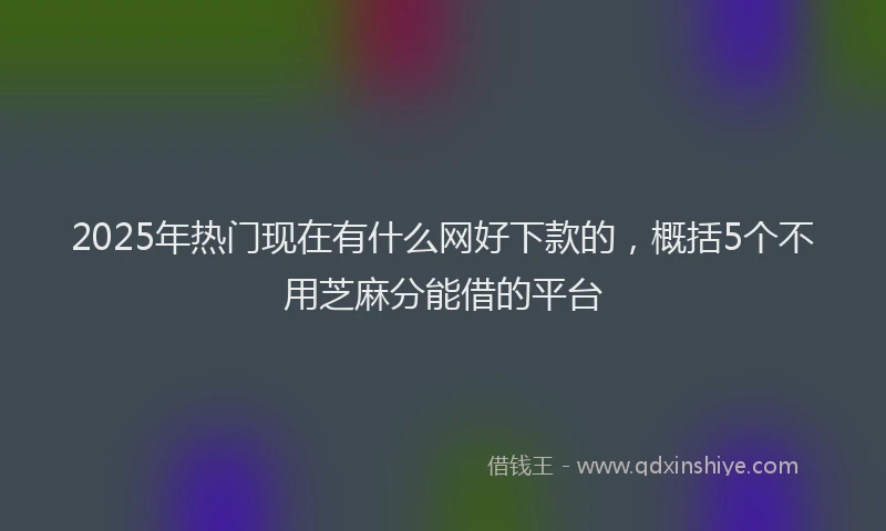 2025年热门现在有什么网好下款的，概括5个不用芝麻分能借的平台