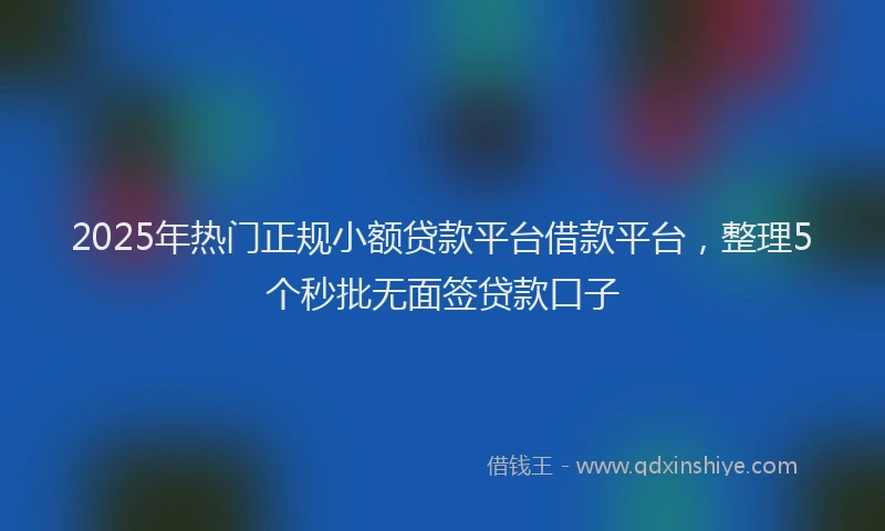 2025年热门正规小额贷款平台借款平台，整理5个秒批无面签贷款口子