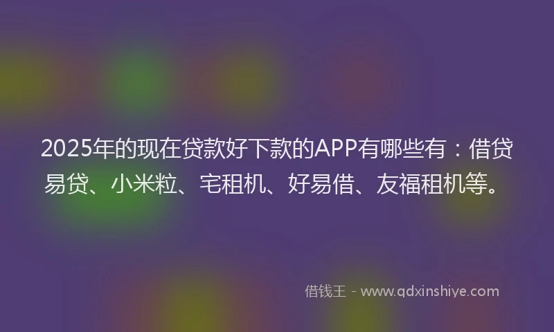 2025年的现在贷款好下款的APP有哪些有：借贷易贷、小米粒、宅租机、好易借、友福租机等。