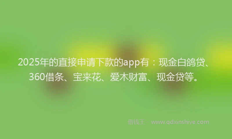 2025年的直接申请下款的app有：现金白鸽贷、360借条、宝来花、爱木财富、现金贷等。