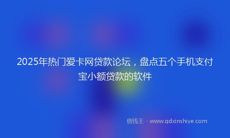 2025年热门爱卡网贷款论坛，盘点五个手机支付宝小额贷款的软件