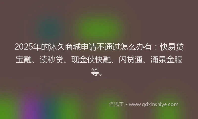 2025年的沐久商城申请不通过怎么办有：快易贷宝融、读秒贷、现金侠快融、闪贷通、涌泉金服等。