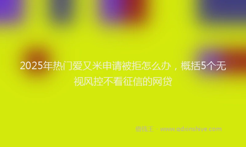 2025年热门爱又米申请被拒怎么办，概括5个无视风控不看征信的网贷