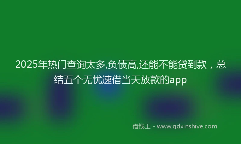 2025年热门查询太多,负债高,还能不能贷到款，总结五个无忧速借当天放款的app
