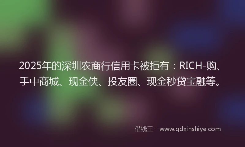 2025年的深圳农商行信用卡被拒有：RICH-购、手中商城、现金侠、投友圈、现金秒贷宝融等。