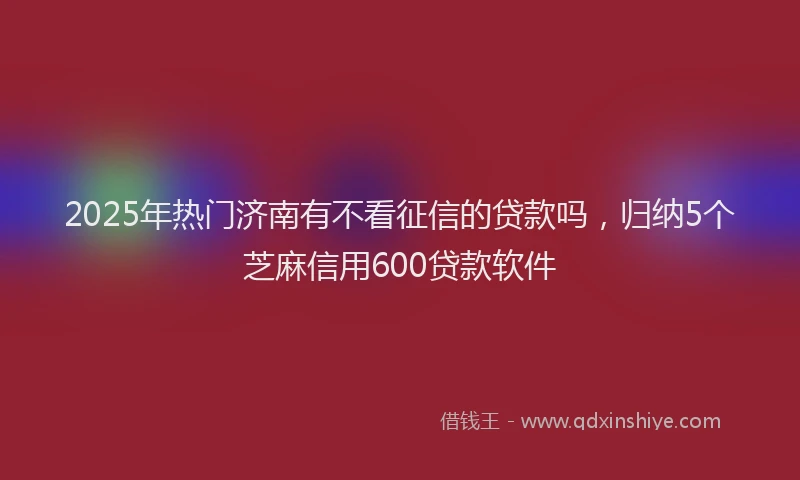 2025年热门济南有不看征信的贷款吗，归纳5个芝麻信用600贷款软件