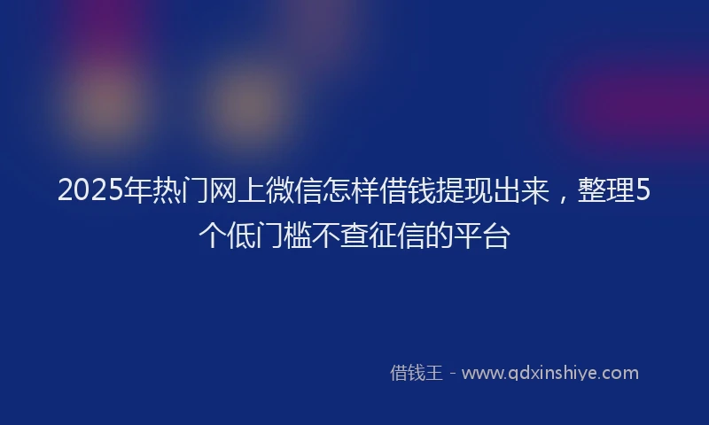 2025年热门网上微信怎样借钱提现出来，整理5个低门槛不查征信的平台