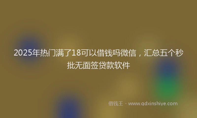 2025年热门满了18可以借钱吗微信，汇总五个秒批无面签贷款软件