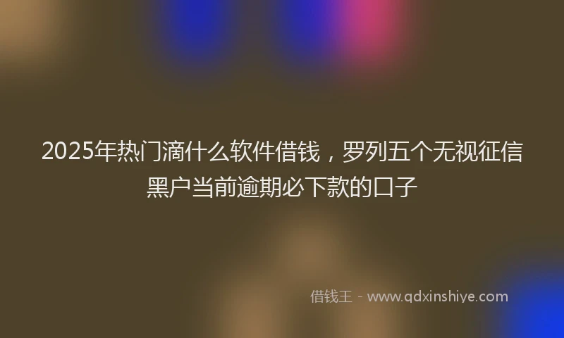 2025年热门滴什么软件借钱，罗列五个无视征信黑户当前逾期必下款的口子