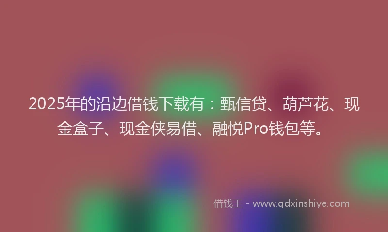 2025年的沿边借钱下载有：甄信贷、葫芦花、现金盒子、现金侠易借、融悦Pro钱包等。