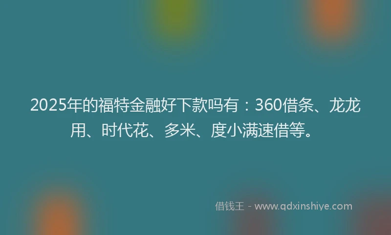 2025年的福特金融好下款吗有：360借条、龙龙用、时代花、多米、度小满速借等。