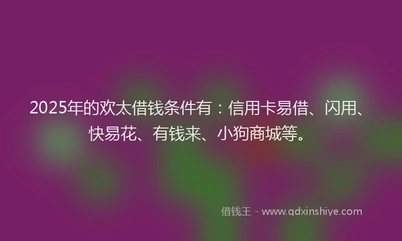 2025年的欢太借钱条件有：信用卡易借、闪用、快易花、有钱来、小狗商城等。