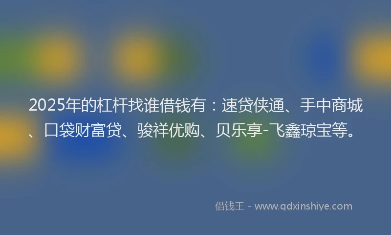 2025年的杠杆找谁借钱有：速贷侠通、手中商城、口袋财富贷、骏祥优购、贝乐享-飞鑫琼宝等。