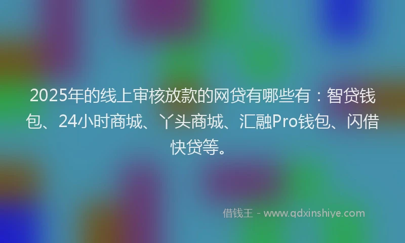 2025年的线上审核放款的网贷有哪些有：智贷钱包、24小时商城、丫头商城、汇融Pro钱包、闪借快贷等。