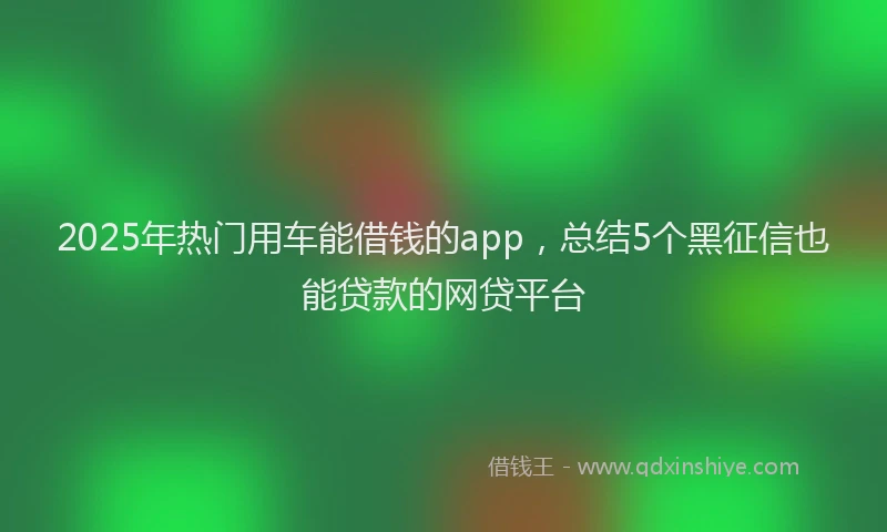 2025年热门用车能借钱的app，总结5个黑征信也能贷款的网贷平台