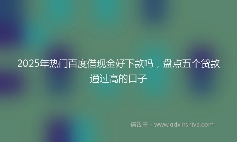 2025年热门百度借现金好下款吗，盘点五个贷款通过高的口子