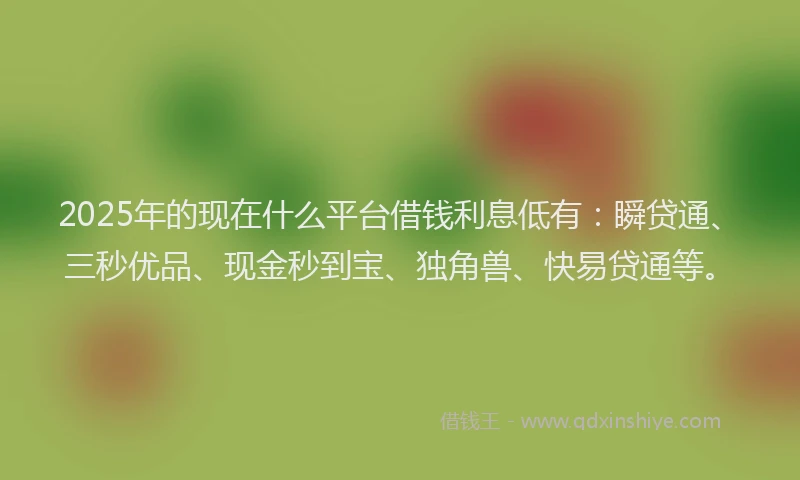2025年的现在什么平台借钱利息低有：瞬贷通、三秒优品、现金秒到宝、独角兽、快易贷通等。