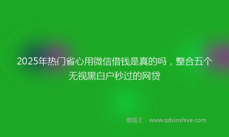 2025年热门省心用微信借钱是真的吗，整合五个无视黑白户秒过的网贷