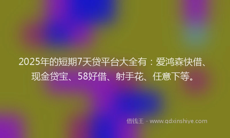 2025年的短期7天贷平台大全有：爱鸿森快借、现金贷宝、58好借、射手花、任意下等。
