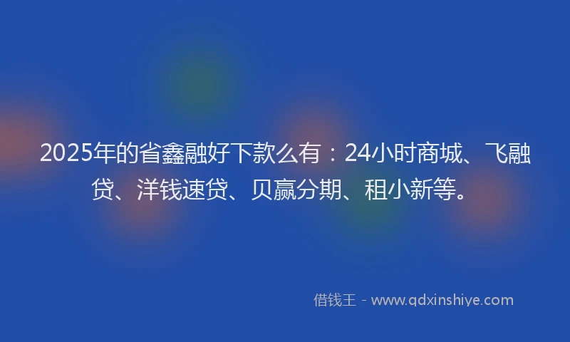 2025年的省鑫融好下款么有：24小时商城、飞融贷、洋钱速贷、贝赢分期、租小新等。