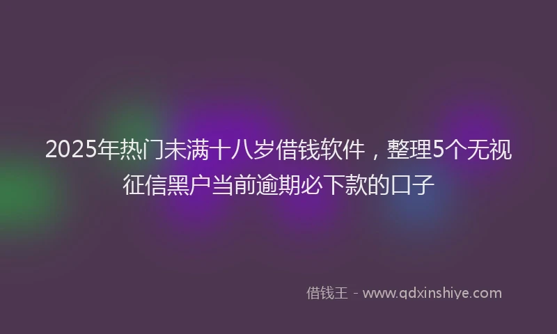 2025年热门未满十八岁借钱软件，整理5个无视征信黑户当前逾期必下款的口子