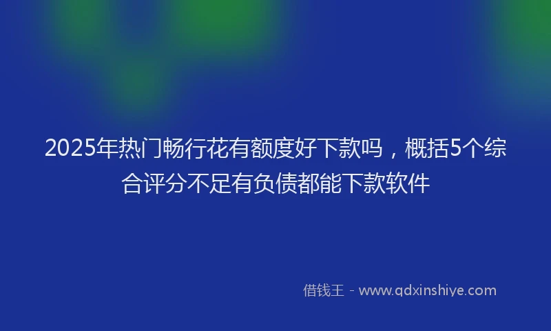 2025年热门畅行花有额度好下款吗，概括5个综合评分不足有负债都能下款软件