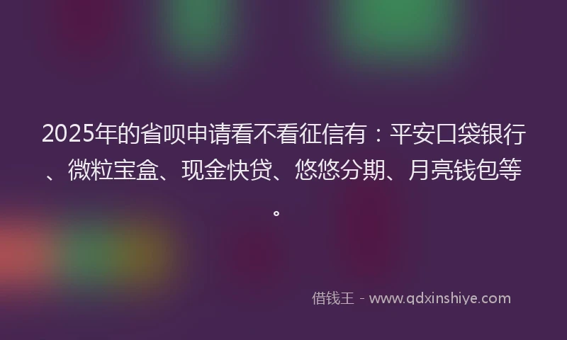 2025年的省呗申请看不看征信有：平安口袋银行、微粒宝盒、现金快贷、悠悠分期、月亮钱包等。