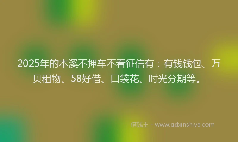 2025年的本溪不押车不看征信有：有钱钱包、万贝租物、58好借、口袋花、时光分期等。