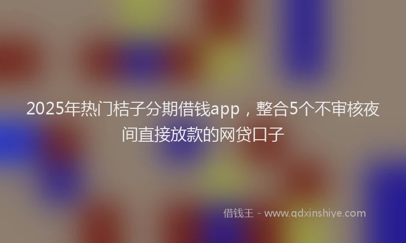 2025年热门桔子分期借钱app，整合5个不审核夜间直接放款的网贷口子