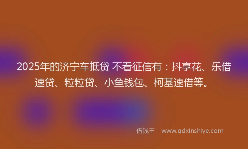 2025年的济宁车抵贷 不看征信有：抖享花、乐借速贷、粒粒贷、小鱼钱包、柯基速借等。