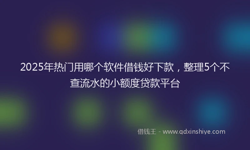 2025年热门用哪个软件借钱好下款，整理5个不查流水的小额度贷款平台