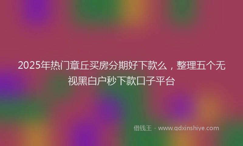 2025年热门章丘买房分期好下款么，整理五个无视黑白户秒下款口子平台