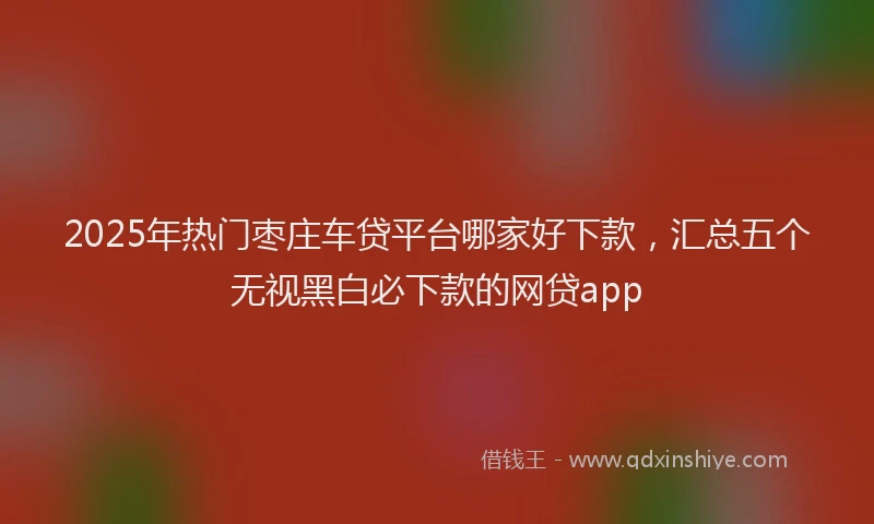 2025年热门枣庄车贷平台哪家好下款，汇总五个无视黑白必下款的网贷app