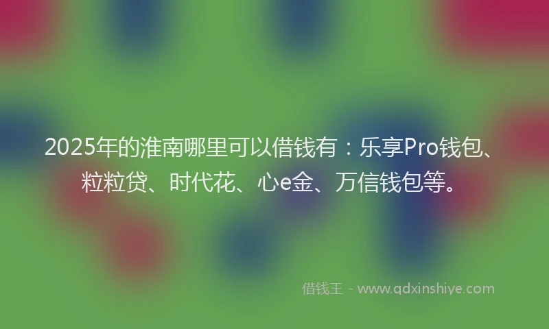 2025年的淮南哪里可以借钱有：乐享Pro钱包、粒粒贷、时代花、心e金、万信钱包等。