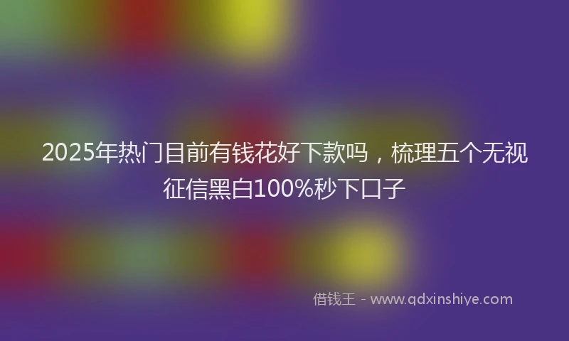 2025年热门目前有钱花好下款吗，梳理五个无视征信黑白100%秒下口子