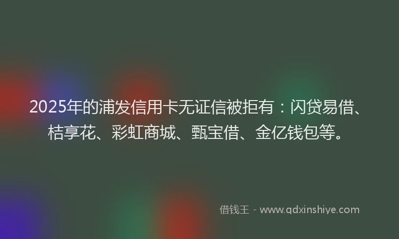 2025年的浦发信用卡无证信被拒有：闪贷易借、桔享花、彩虹商城、甄宝借、金亿钱包等。
