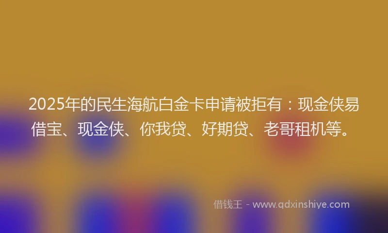 2025年的民生海航白金卡申请被拒有：现金侠易借宝、现金侠、你我贷、好期贷、老哥租机等。