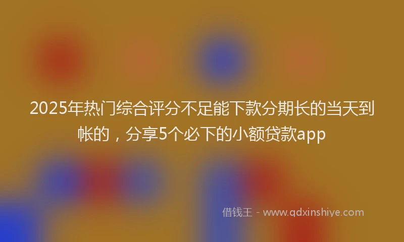 2025年热门综合评分不足能下款分期长的当天到帐的，分享5个必下的小额贷款app