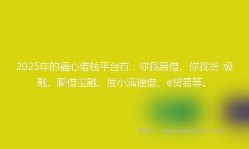 2025年的福心借钱平台有：你我易借、你我贷-极融、瞬借宝融、度小满速借、e贷易等。