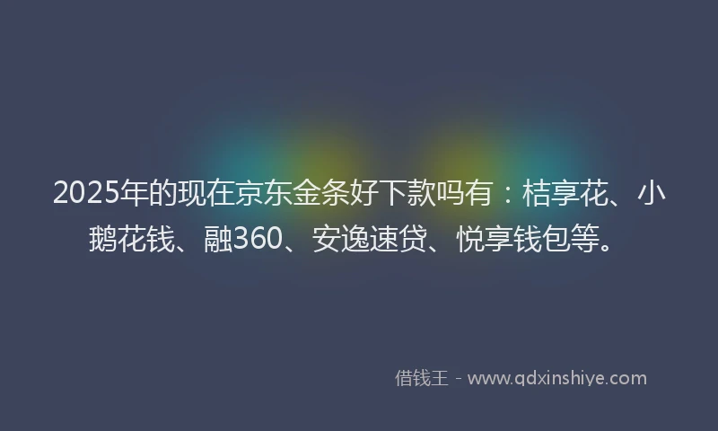 2025年的现在京东金条好下款吗有：桔享花、小鹅花钱、融360、安逸速贷、悦享钱包等。