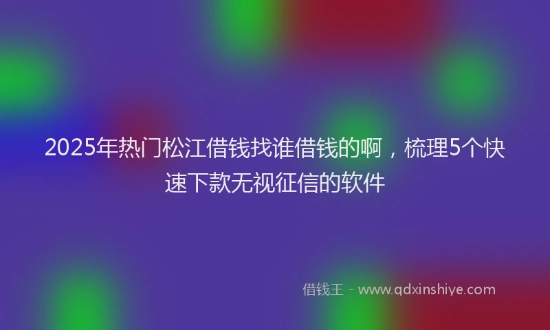 2025年热门松江借钱找谁借钱的啊，梳理5个快速下款无视征信的软件