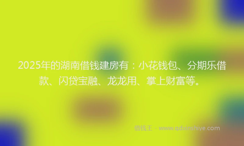 2025年的湖南借钱建房有：小花钱包、分期乐借款、闪贷宝融、龙龙用、掌上财富等。