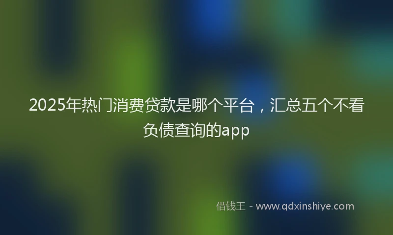 2025年热门消费贷款是哪个平台，汇总五个不看负债查询的app