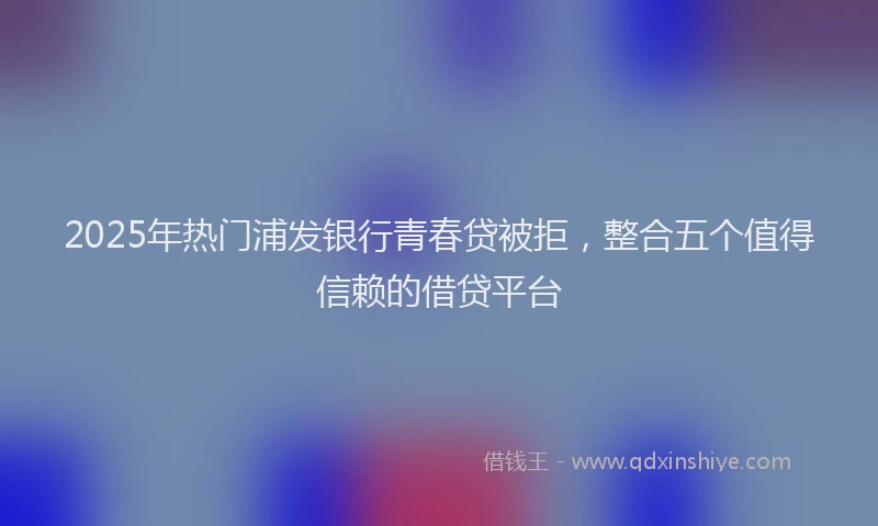 2025年热门浦发银行青春贷被拒，整合五个值得信赖的借贷平台