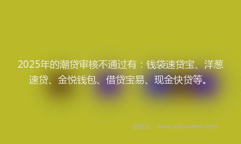 2025年的潮贷审核不通过有：钱袋速贷宝、洋葱速贷、金悦钱包、借贷宝易、现金快贷等。