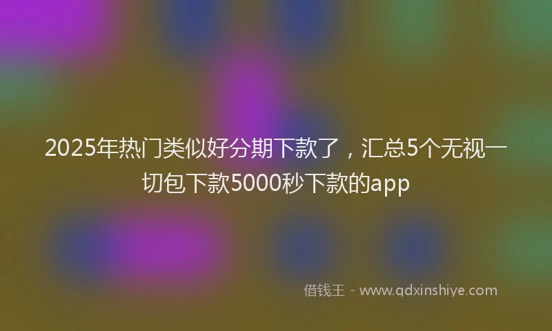 2025年热门类似好分期下款了，汇总5个无视一切包下款5000秒下款的app