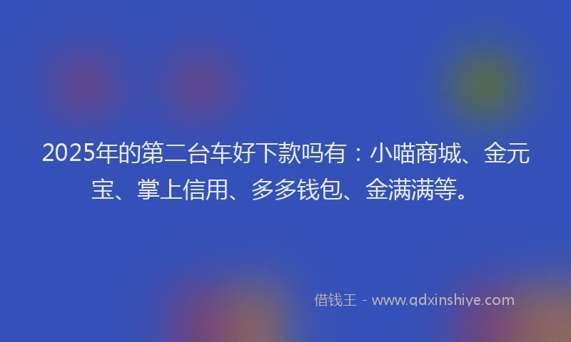 2025年的第二台车好下款吗有：小喵商城、金元宝、掌上信用、多多钱包、金满满等。