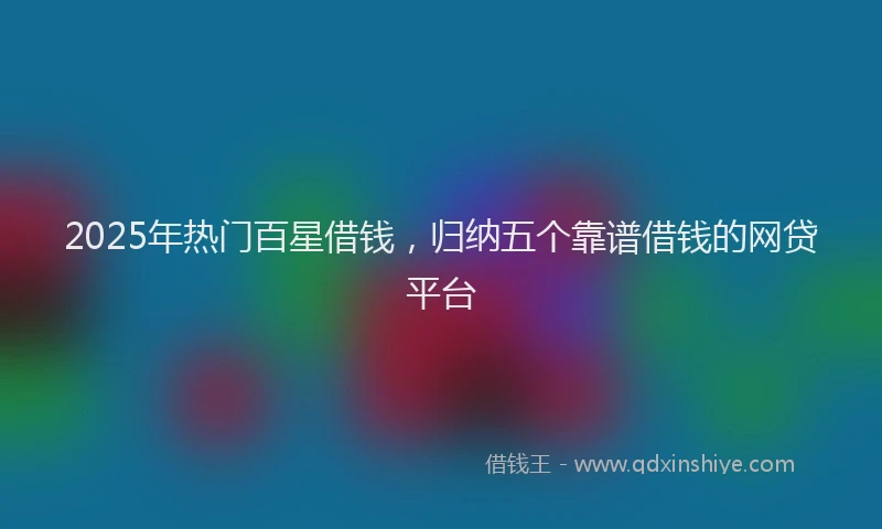 2025年热门百星借钱，归纳五个靠谱借钱的网贷平台