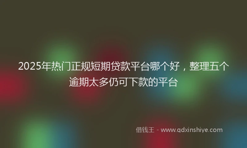2025年热门正规短期贷款平台哪个好，整理五个逾期太多仍可下款的平台