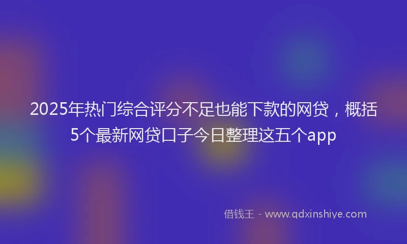2025年热门综合评分不足也能下款的网贷，概括5个最新网贷口子今日整理这五个app